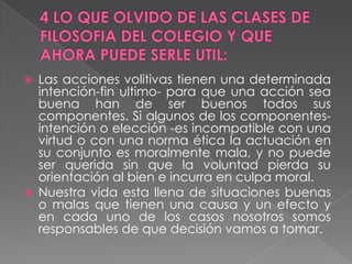4 LO QUE OLVIDO DE LAS CLASES DE FILOSOFIA DEL COLEGIO Y QUE AHORA PUEDE SERLE UTIL:Las acciones volitivas tienen una determinada intención-fin ultimo- para que una acción sea buena han de ser buenos todos sus componentes. Si algunos de los componentes- intención o elección -es incompatible con una virtud o con una norma ética la actuación en su conjunto es moralmente mala, y no puede ser querida sin que la voluntad pierda su orientación al bien e incurra en culpa moral.Nuestra vida esta llena de situaciones buenas o malas que tienen una causa y un efecto y en cada uno de los casos nosotros somos responsables de que decisión vamos a tomar.