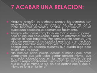 7 ACABAR UNA RELACION:Ninguna relación es perfecta porque las personas son imperfectas. Todas las personas somos diferentes por lo tanto tenemos diferentes hábitos y costumbres a las cuales una pareja no se acostumbra fácilmente.Siempre intentamos complacer en todo a nuestra pareja, pero en algunos casos cuanto mas nos esforzamos, menos valoran lo que hacemos. Por consiguiente cuando una relación sentimental no aporta beneficios y en realidad requiere contribuciones cada vez mayores, es necesario acabar con las perdidas mientras aun queda algo para invertir en otra cosa.“Un hombre nada puede desear a menos que antes comprenda que solo debe contar consigo mismo; que esta solo, abandonado en la tierra en medio de sus infinitas responsabilidades, sin ayuda, sin mas propósito que el que el mismo se fija, sin otro destino que el que el mismo se forja en la tierra”