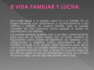 8 VIDA FAMILIAR Y LUCHA:Uno suele elegir a su pareja, pero no a su familia. En un hogar tenemos que adaptarnos o acostumbrarnos a las normas y hábitos de nuestra familia, esto se puede convertir en una continua lucha porque a veces no soportamos a los demás.Los padres siempre quieren criar a sus hijos correctamente para que en un futuro vayan por un buen camino; lo importante como padre es identificar los deberes y las obligaciones y explorar como desarrollarlos de una manera acorde a la propia visión filosófica para llevar una buena vida. Los padres deben conocer que sus hijos son genéticamente sus hijos y tienen la custodia legal de los mismos, pero no son sus propietarios y a la vez sus hijos no son sus hijos; son los hijos del anhelo de la vida.