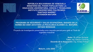 REPÚBLICA BOLIVARIANA DE VENEZUELA
MINISTERIO DEL PODER POPULAR PARA LA
EDUCACIÓN UNIVERSITARIA, CIENCIA Y TECNOLOGÍA
INSTITUTO UNIVERSITARIO POLITÉCNICO
“SANTIAGO MARIÑO”
EXTENSIÓN MATURÍN
PROGRAMA DE SEGURIDAD Y SALUD OCUPACIONAL BASADO EN LA
NORMA ISO 45001-2018 PARA LA POLICLINICA ELOHIM C.A., MATURÍN,
ESTADO MONAGAS
Autor: Br. Angie Souquet
Tutor: Ing. Eliezer Córdova
Docente de la Asignación: Ing. Amalia Palma
Maturín, Julio 2020
Proyecto de Investigación presentado como requisito parcial para optar al Título de
Ingeniero Industrial
 