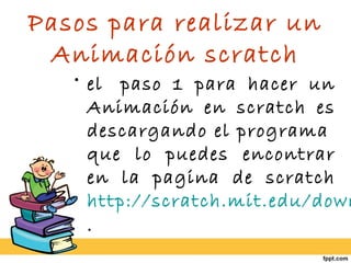 Pasos para realizar un
Animación scratch
• el  paso 1 para hacer un
Animación en scratch es
descargando el programa 
que lo puedes encontrar
en la pagina de scratch
http://scratch.mit.edu/down
.
 