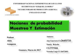 UNIVERSIDAD NACIONAL EXPERIMENTAL DE LOS LLANOS
OCCIDENTALES “EZEQUIEL ZAMORA”
VICE-RECTORADO DE PRODUCCIÓN AGRICOLA
UNELLEZ-GUANARE
Autores:
Ana Guerrero CI:26453733
Yanely Briceño
CI:27575466
Veruska Lugo CI 26572051
Guanare, Marzo de 2017
Profesor
Alirio
Aranguren
Nociones de probabilidad
Muestreo Y Estimación
 