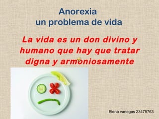 Anorexia
un problema de vida
La vida es un don divino y
humano que hay que tratar
digna y armoniosamente

Elena vanegas 23475763

 