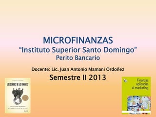 MICROFINANZAS
“Instituto Superior Santo Domingo”
Perito Bancario
Docente: Lic. Juan Antonio Mamani Ordoñez
Semestre II 2013
 