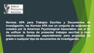 Normas APA para Trabajos Escritos y Documentos de
Investigación, las Normas APA son un conjunto de estándares
creados por la American Psychological Association con el fin
de unificar la forma de presentar trabajos escritos a nivel
internacional, diseñadas especialmente para proyectos de
grado o cualquier tipo de documentos de investigación.
 