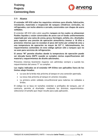 Training
Projects
Connecting Dots
TANQUES DE ALMACENAMIENTO, PARTE I - Instructor Javier Tirenti…………………… ……Pág. 10
2.1) Alcance
El estándar API 650 cubre los requisitos mínimos para diseño, fabricación,
instalación, materiales e inspección de tanques cilíndricos verticales, no
refrigerados, con techo abierto o cerrado, construidos con chapas de acero
soldadas.
El estándar API 650 sólo cubre aquellos tanques en los cuales se almacenan
fluidos líquidos y están construidos de acero con el fondo uniformemente
soportado por una cama de arena, grava, hormigón, asfalto, etc.; diseñados
para soportar una presión de operación atmosférica (menor a 18 kPa) o
presiones internas que no excedan el peso del techo por unidad de área y
una temperatura de operación no mayor de 93º C. Adicionalmente, los
requerimientos contenidos en éste código aplican sólo a tanques que no
se usen para servicios de refrigeración.
El anexo “M” permite diseños donde la temperatura de operación puede
ser elevada hasta 260ºC cuando se cumplen ciertas especificaciones del
material y requerimientos de diseño adicionales.
Presiones internas levemente mayores son admitidas siempre y cuando los
requerimientos del anexo “F” se cumplan.
Las reglas indicadas en el estándar API 650no son aplicables fuera de los
límites abajo listados:
 La cara de la brida más próxima al tanque en una conexión apernada.
 La rosca más próxima al tanque en uniones roscadas.
 La primera unión soldada circunferencial para tuberías no soldadas a
bridas.
El código no se basa en tamaños estándar o prefijados de tanques, por el
contrario, permite al diseñador –mediante los distintos requerimientos-
seleccionar el tamaño que mejor resulte para cada aplicación.
 