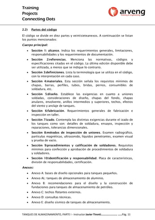 Training
Projects
Connecting Dots
TANQUES DE ALMACENAMIENTO, PARTE I - Instructor Javier Tirenti…………………… ……Pág. 11
2.2) Partes del código
El código se divide en diez partes y veintisieteanexos. A continuación se listan
los puntos mencionados:
Cuerpo principal:
 Sección 1: alcance. Indica los requerimientos generales, limitaciones,
responsabilidades y los requerimientos de documentación.
 Sección 2:referencias. Menciona las normativas, códigos y
especificaciones citadas en el código. La última edición disponible debe
ser utilizada, a menos que se indique lo contrario.
 Sección 3:definiciones. Lista la terminología que se utiliza en el código,
con la interpretación en cada caso.
 Sección 4:materiales. Esta sección señala los requisitos mínimos de
chapas, barras, perfiles, tubos, bridas, pernos, consumibles de
soldadura, etc.
 Sección 5:diseño. Establece las exigencias en cuanto a uniones
soldadas, consideraciones de diseño, chapas del fondo, chapas
anulares, envolvente, anillos intermedios y superiores, techos, efectos
del viento y anclaje de tanques.
 Sección 6:fabricación. Requerimientos generales de fabricación e
inspección en taller.
 Sección 7:izado. Contempla las distintas exigencias durante el izado de
los tanques como son: detalles de soldadura, ensayos, inspección y
reparaciones, tolerancias dimensionales.
 Sección 8:métodos de inspección de uniones. Examen radiográfico,
partículas magnéticas, ultrasonido, líquidos penetrantes, examen visual
y prueba de vacío.
 Sección 9:procedimientos y calificación de soldadores. Requisitos
mínimos para confección y aprobación de procedimientos de soldadura
y soldadores.
 Sección 10:identificación y responsabilidad. Placa de características,
división de responsabilidades, certificación.
Anexos:
 Anexo A: bases de diseño opcionales para tanques pequeños.
 Anexo AL: tanques de almacenamiento de aluminio.
 Anexo B: recomendaciones para el diseño y la construcción de
fundaciones para tanques de almacenamiento de petróleo.
 Anexo C: techos flotantes externos.
 Anexo D: consultas técnicas.
 Anexo E: diseño sísmico de tanques de almacenamiento.
 