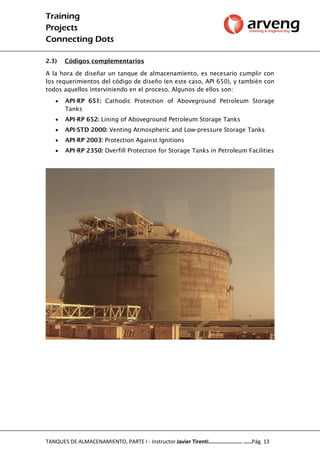 Training
Projects
Connecting Dots
TANQUES DE ALMACENAMIENTO, PARTE I - Instructor Javier Tirenti…………………… ……Pág. 13
2.3) Códigos complementarios
A la hora de diseñar un tanque de almacenamiento, es necesario cumplir con
los requerimientos del código de diseño (en este caso, API 650), y también con
todos aquellos interviniendo en el proceso. Algunos de ellos son:
 API-RP 651: Cathodic Protection of Aboveground Petroleum Storage
Tanks
 API-RP 652: Lining of Aboveground Petroleum Storage Tanks
 API-STD 2000: Venting Atmospheric and Low-pressure Storage Tanks
 API-RP 2003: Protection Against Ignitions
 API-RP 2350: Overfill Protection for Storage Tanks in Petroleum Facilities
 