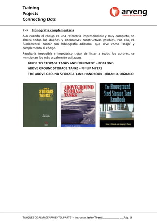 Training
Projects
Connecting Dots
TANQUES DE ALMACENAMIENTO, PARTE I - Instructor Javier Tirenti…………………… ……Pág. 14
2.4) Bibliografía complementaria
Aun cuando el código es una referencia imprescindible y muy completa, no
abarca todos los diseños y alternativas constructivas posibles. Por ello, es
fundamental contar con bibliografía adicional que sirve como “atajo” y
complemento al código.
Resultaría imposible e impráctico tratar de listar a todos los autores, se
mencionan los más usualmente utilizados:
GUIDE TO STORAGE TANKS AND EQUIPMENT – BOB LONG
ABOVE GROUND STORAGE TANKS – PHILIP MYERS
THE ABOVE GROUND STORAGE TANK HANDBOOK – BRIAN D. DIGRADO
 