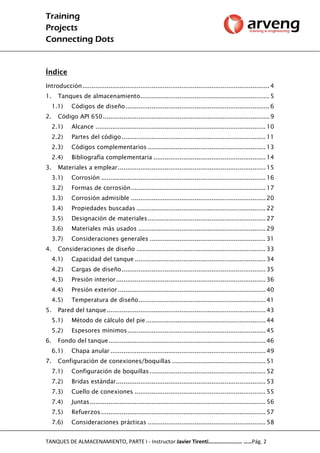 Training
Projects
Connecting Dots
TANQUES DE ALMACENAMIENTO, PARTE I - Instructor Javier Tirenti…………………… ……Pág. 2
Índice
Introducción.................................................................................................... 4
1. Tanques de almacenamiento..................................................................... 5
1.1) Códigos de diseño............................................................................. 6
2. Código API 650......................................................................................... 9
2.1) Alcance ........................................................................................... 10
2.2) Partes del código............................................................................. 11
2.3) Códigos complementarios ............................................................... 13
2.4) Bibliografía complementaria ............................................................ 14
3. Materiales a emplear............................................................................... 15
3.1) Corrosión ........................................................................................ 16
3.2) Formas de corrosión........................................................................ 17
3.3) Corrosión admisible ........................................................................ 20
3.4) Propiedades buscadas ..................................................................... 22
3.5) Designación de materiales............................................................... 27
3.6) Materiales más usados .................................................................... 29
3.7) Consideraciones generales .............................................................. 31
4. Consideraciones de diseño ..................................................................... 33
4.1) Capacidad del tanque ...................................................................... 34
4.2) Cargas de diseño............................................................................. 35
4.3) Presión interior................................................................................ 36
4.4) Presión exterior............................................................................... 40
4.5) Temperatura de diseño.................................................................... 41
5. Pared del tanque..................................................................................... 43
5.1) Método de cálculo del pie................................................................ 44
5.2) Espesores mínimos.......................................................................... 45
6. Fondo del tanque.................................................................................... 46
6.1) Chapa anular ................................................................................... 49
7. Configuración de conexiones/boquillas .................................................. 51
7.1) Configuración de boquillas.............................................................. 52
7.2) Bridas estándar................................................................................ 53
7.3) Cuello de conexiones ...................................................................... 55
7.4) Juntas.............................................................................................. 56
7.5) Refuerzos........................................................................................ 57
7.6) Consideraciones prácticas ............................................................... 58
 