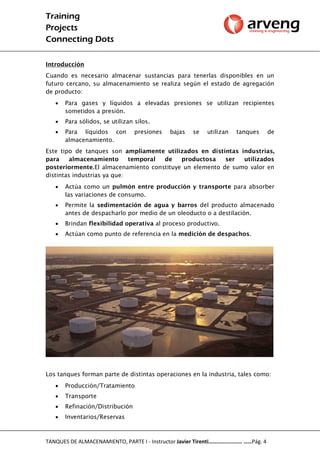 Training
Projects
Connecting Dots
TANQUES DE ALMACENAMIENTO, PARTE I - Instructor Javier Tirenti…………………… ……Pág. 4
Introducción
Cuando es necesario almacenar sustancias para tenerlas disponibles en un
futuro cercano, su almacenamiento se realiza según el estado de agregación
de producto:
 Para gases y líquidos a elevadas presiones se utilizan recipientes
sometidos a presión.
 Para sólidos, se utilizan silos.
 Para líquidos con presiones bajas se utilizan tanques de
almacenamiento.
Este tipo de tanques son ampliamente utilizados en distintas industrias,
para almacenamiento temporal de productosa ser utilizados
posteriormente.El almacenamiento constituye un elemento de sumo valor en
distintas industrias ya que:
 Actúa como un pulmón entre producción y transporte para absorber
las variaciones de consumo.
 Permite la sedimentación de agua y barros del producto almacenado
antes de despacharlo por medio de un oleoducto o a destilación.
 Brindan flexibilidad operativa al proceso productivo.
 Actúan como punto de referencia en la medición de despachos.
Los tanques forman parte de distintas operaciones en la industria, tales como:
 Producción/Tratamiento
 Transporte
 Refinación/Distribución
 Inventarios/Reservas
 