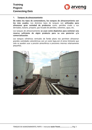 Training
Projects
Connecting Dots
TANQUES DE ALMACENAMIENTO, PARTE I - Instructor Javier Tirenti…………………… ……Pág. 5
1. Tanques de almacenamiento
De todos los tipos de contenedores, los tanques de almacenamiento son
los más usados. Los distintos tipos de tanques son utilizados para
almacenar gran variedad de productos como: petróleo crudo y sus
derivados, butano, propano, gas licuado de petróleo, solventes, agua, etc.
Los tanques de almacenamiento se usan como depósitos para contener una
reserva suficiente de algún producto para su uso posterior y/o
comercialización.
Los tanques cilíndricos verticales de fondo plano nos permiten almacenar
grandes cantidades volumétricas con un coste bajo,con el único limitante que
solo se pueden usar a presión atmosférica o presiones internas relativamente
pequeñas.
 
