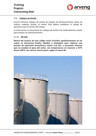 Training
Projects
Connecting Dots
TANQUES DE ALMACENAMIENTO, PARTE I - Instructor Javier Tirenti…………………… ……Pág. 6
1.1) Códigos de diseño
Existen distintos códigos de diseño de tanques de almacenamiento. Antes de
realizar cualquier diseño, el cliente final deberá establecer el código de
aplicación para el diseño del tanque.
A continuación se describirán los códigos de diseño más habitualmente usados
para tanques de almacenamiento.
1.1.1) API 650
Dentro del alcance de éste código están incluidos aquellostanques en los
cuales se almacenan fluidos líquidos y diseñados para soportar una
presión de operación atmosférica, menor a18 kPa, o presiones internas
que no excedan el peso del techo, con temperaturas no mayores a 93ºC
(hasta 260ºC con ciertas restricciones, según el anexo M).
 