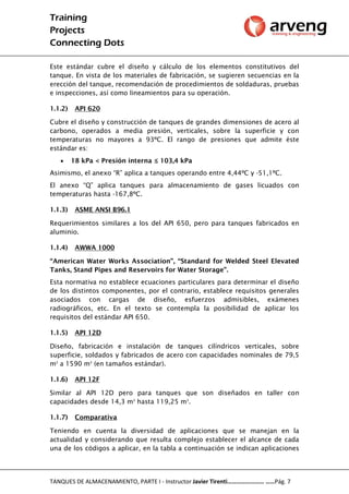 Training
Projects
Connecting Dots
TANQUES DE ALMACENAMIENTO, PARTE I - Instructor Javier Tirenti…………………… ……Pág. 7
Este estándar cubre el diseño y cálculo de los elementos constitutivos del
tanque. En vista de los materiales de fabricación, se sugieren secuencias en la
erección del tanque, recomendación de procedimientos de soldaduras, pruebas
e inspecciones, así como lineamientos para su operación.
1.1.2) API 620
Cubre el diseño y construcción de tanques de grandes dimensiones de acero al
carbono, operados a media presión, verticales, sobre la superficie y con
temperaturas no mayores a 93ºC. El rango de presiones que admite éste
estándar es:
 18 kPa < Presión interna ≤ 103,4 kPa
Asimismo, el anexo “R” aplica a tanques operando entre 4,44ºC y -51,1ºC.
El anexo “Q” aplica tanques para almacenamiento de gases licuados con
temperaturas hasta -167,8ºC.
1.1.3) ASME ANSI B96.1
Requerimientos similares a los del API 650, pero para tanques fabricados en
aluminio.
1.1.4) AWWA 1000
“American Water Works Association”, “Standard for Welded Steel Elevated
Tanks, Stand Pipes and Reservoirs for Water Storage”.
Esta normativa no establece ecuaciones particulares para determinar el diseño
de los distintos componentes, por el contrario, establece requisitos generales
asociados con cargas de diseño, esfuerzos admisibles, exámenes
radiográficos, etc. En el texto se contempla la posibilidad de aplicar los
requisitos del estándar API 650.
1.1.5) API 12D
Diseño, fabricación e instalación de tanques cilíndricos verticales, sobre
superficie, soldados y fabricados de acero con capacidades nominales de 79,5
m3
a 1590 m3
(en tamaños estándar).
1.1.6) API 12F
Similar al API 12D pero para tanques que son diseñados en taller con
capacidades desde 14,3 m3
hasta 119,25 m3
.
1.1.7) Comparativa
Teniendo en cuenta la diversidad de aplicaciones que se manejan en la
actualidad y considerando que resulta complejo establecer el alcance de cada
una de los códigos a aplicar, en la tabla a continuación se indican aplicaciones
 
