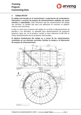 Training
Projects
Connecting Dots
TANQUES DE ALMACENAMIENTO, PARTE I - Instructor Javier Tirenti…………………… ……Pág. 9
2. Código API 650
El código está basado en el conocimiento y experiencias de compradores,
fabricantes y usuarios de tanques de almacenamiento soldados, de varios
tamaños y capacidades. Cabe mencionar que los requerimientos del código
son mínimos; es factible que para una aplicación en concreto se adopten
criterios más restrictivos.
Si bien es cierto que el alcance del código no se limita al almacenamiento de
petróleo y sus derivados, es aplicable para almacenamiento de productos
químicos, agua, etc; en la práctica, cuando se hace referencia al API 650 se
infiere almacenamiento de los productos mencionados.
El objetivo fundamental del código es, a través de los requerimientos
contenidos en sus distintas secciones, facilitar la compra y la fabricación
de tanques de almacenamiento.
 