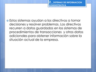 2._SISTEMAS DE INFORMACION 
ADMINISTRATIVA 
 Estos sistemas ayudan a los directivos a tomar 
decisiones y resolver problemas. Los directivos 
recurren a datos guardados en los sistemas de 
procedimientos de transacciones y otros datos 
adicionales para obtener información sobre la 
situación actual de la empresa. 
 