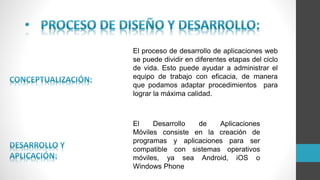 El proceso de desarrollo de aplicaciones web
se puede dividir en diferentes etapas del ciclo
de vida. Esto puede ayudar a administrar el
equipo de trabajo con eficacia, de manera
que podamos adaptar procedimientos para
lograr la máxima calidad.
El Desarrollo de Aplicaciones
Móviles consiste en la creación de
programas y aplicaciones para ser
compatible con sistemas operativos
móviles, ya sea Android, iOS o
Windows Phone
 
