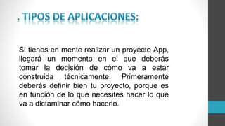 Si tienes en mente realizar un proyecto App,
llegará un momento en el que deberás
tomar la decisión de cómo va a estar
construida técnicamente. Primeramente
deberás definir bien tu proyecto, porque es
en función de lo que necesites hacer lo que
va a dictaminar cómo hacerlo.
 