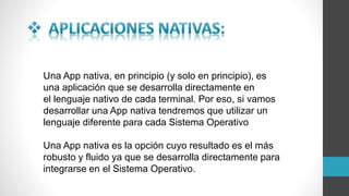 Una App nativa, en principio (y solo en principio), es
una aplicación que se desarrolla directamente en
el lenguaje nativo de cada terminal. Por eso, si vamos
desarrollar una App nativa tendremos que utilizar un
lenguaje diferente para cada Sistema Operativo
Una App nativa es la opción cuyo resultado es el más
robusto y fluido ya que se desarrolla directamente para
integrarse en el Sistema Operativo.
 