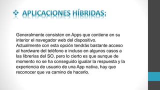 Generalmente consisten en Apps que contiene en su
interior el navegador web del dispositivo.
Actualmente con esta opción tendrás bastante acceso
al hardware del teléfono e incluso en algunos casos a
las librerías del SO, pero lo cierto es que aunque de
momento no se ha conseguido igualar la respuesta y la
experiencia de usuario de una App nativa, hay que
reconocer que va camino de hacerlo.
 