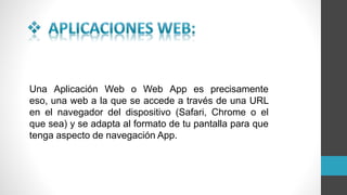 Una Aplicación Web o Web App es precisamente
eso, una web a la que se accede a través de una URL
en el navegador del dispositivo (Safari, Chrome o el
que sea) y se adapta al formato de tu pantalla para que
tenga aspecto de navegación App.
 
