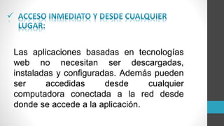 
Las aplicaciones basadas en tecnologías
web no necesitan ser descargadas,
instaladas y configuradas. Además pueden
ser accedidas desde cualquier
computadora conectada a la red desde
donde se accede a la aplicación.
 