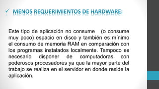 
Este tipo de aplicación no consume (o consume
muy poco) espacio en disco y también es mínimo
el consumo de memoria RAM en comparación con
los programas instalados localmente. Tampoco es
necesario disponer de computadoras con
poderosos procesadores ya que la mayor parte del
trabajo se realiza en el servidor en donde reside la
aplicación.
 