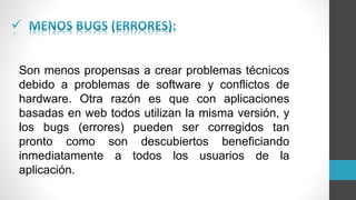 
Son menos propensas a crear problemas técnicos
debido a problemas de software y conflictos de
hardware. Otra razón es que con aplicaciones
basadas en web todos utilizan la misma versión, y
los bugs (errores) pueden ser corregidos tan
pronto como son descubiertos beneficiando
inmediatamente a todos los usuarios de la
aplicación.
 