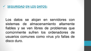 
Los datos se alojan en servidores con
sistemas de almacenamiento altamente
fiables y se ven libres de problemas que
comúnmente sufren los ordenadores de
usuarios comunes como virus y/o fallas de
disco duro.
 