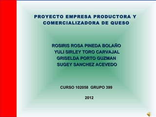 PROYECTO EMPRESA PRODUCTORA Y
  COMERCIALIZADORA DE QUESO




    ROSIRIS ROSA PINEDA BOLAÑO
     YULI SIRLEY TORO CARVAJAL
      GRISELDA PORTO GUZMAN
      SUGEY SANCHEZ ACEVEDO




       CURSO 102058 GRUPO 399

                 2012
 