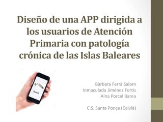 Diseño de una APP dirigida a 
los usuarios de Atención 
Primaria con patología 
crónica de las Islas Baleares 
Bàrbara Ferrà Salom 
Inmaculada Jiménez Fortis 
Aina Porcel Barea 
C.S. Santa Ponça (Calvià) 
 