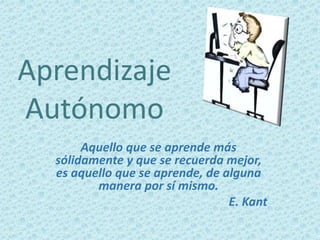 Aprendizaje
Autónomo
Aquello que se aprende más
sólidamente y que se recuerda mejor,
es aquello que se aprende, de alguna
manera por sí mismo.
E. Kant
 