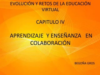 EVOLUCIÓN Y RETOS DE LA EDUCACIÓN
VIRTUAL
CAPITULO IV
APRENDIZAJE Y ENSEÑANZA EN
COLABORACIÓN
BEGOÑA GROS
 