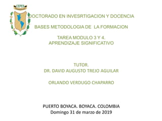 DOCTORADO EN INVESRTIGACION Y DOCENCIA
BASES METODOLOGIA DE LA FORMACION
TAREA MODULO 3 Y 4.
APRENDIZAJE SIGNIFICATIVO
TUTOR.
DR. DAVID AUGUSTO TREJO AGUILAR
ORLANDO VERDUGO CHAPARRO
PUERTO BOYACA. BOYACA. COLOMBIA
Domingo 31 de marzo de 2019
 