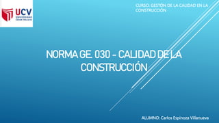 NORMA GE. 030 - CALIDAD DE LA
CONSTRUCCIÓN
CURSO: GESTÓN DE LA CALIDAD EN LA
CONSTRUCCIÓN
ALUMNO: Carlos Espinoza Villanueva
 