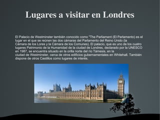 Lugares a visitar en Londres

El Palacio de Westminster también conocido como "The Parliament (El Parlamento) es el
lugar en el que se reúnen las dos cámaras del Parlamento del Reino Unido (la
Cámara de los Lores y la Cámara de los Comunes). El palacio, que es uno de los cuatro
lugares Patrimonio de la Humanidad de la ciudad de Londres, declarado por la UNESCO
en 1987, se encuentra situado en la orilla norte del río Támesis, en la
ciudad de Westminster, cerca de otros edificios gubernamentales en Whitehall. También
dispone de otros Castillos como lugares de interés.




                                 
 