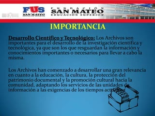 IMPORTANCIA
Desarrollo Científico y Tecnológico: Los Archivos son
importantes para el desarrollo de la investigación científica y
tecnológica, ya que son los que resguardan la información y
conocimientos importantes o necesarios para llevar a cabo la
misma.

Los Archivos han comenzado a desarrollar una gran relevancia
en cuanto a la educación, la cultura, la protección del
patrimonio documental y la promoción cultural hacia la
comunidad, adaptando los servicios de las unidades de
información a las exigencias de los tiempos actuales.
 