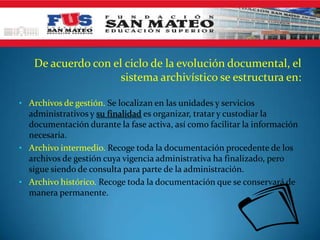 De acuerdo con el ciclo de la evolución documental, el
                     sistema archivístico se estructura en:

• Archivos de gestión. Se localizan en las unidades y servicios
  administrativos y su finalidad es organizar, tratar y custodiar la
  documentación durante la fase activa, así como facilitar la información
  necesaria.
• Archivo intermedio. Recoge toda la documentación procedente de los
  archivos de gestión cuya vigencia administrativa ha finalizado, pero
  sigue siendo de consulta para parte de la administración.
• Archivo histórico. Recoge toda la documentación que se conservará de
  manera permanente.
 