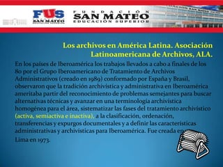 Los archivos en América Latina. Asociación
                          Latinoamericana de Archivos, ALA.
En los países de Iberoamérica los trabajos llevados a cabo a finales de los
80 por el Grupo Iberoamericano de Tratamiento de Archivos
Administrativos (creado en 1989) conformado por España y Brasil,
observaron que la tradición archivística y administrativa en Iberoamérica
ameritaba partir del reconocimiento de problemas semejantes para buscar
alternativas técnicas y avanzar en una terminología archivística
homogénea para el área, sistematizar las fases del tratamiento archivístico
(activa, semiactiva e inactiva), a la clasificación, ordenación,
transferencias y expurgos documentales y a definir las características
administrativas y archivísticas para Iberoamérica. Fue creada en
Lima en 1973.
 