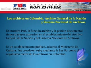 Los archivos en Colombia. Archivo General de la Nación
                       y Sistema Nacional de Archivos.

En nuestro País, la función archivo y la gestión documental
tiene su mayor expresión en el establecimiento del Archivo
General de la Nación y del Sistema Nacional de Archivos.

Es un establecimiento público, adscrito al Ministerio de
Cultura. Fue creado en 1989 mediante la Ley 80, como el
organismo rector de los archivos en Colombia.
 