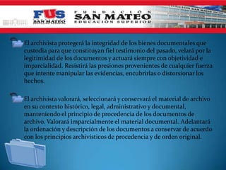 • El archivista protegerá la integridad de los bienes documentales que
  custodia para que constituyan fiel testimonio del pasado, velará por la
  legitimidad de los documentos y actuará siempre con objetividad e
  imparcialidad. Resistirá las presiones provenientes de cualquier fuerza
  que intente manipular las evidencias, encubrirlas o distorsionar los
  hechos.

• El archivista valorará, seleccionará y conservará el material de archivo
  en su contexto histórico, legal, administrativo y documental,
  manteniendo el principio de procedencia de los documentos de
  archivo. Valorará imparcialmente el material documental. Adelantará
  la ordenación y descripción de los documentos a conservar de acuerdo
  con los principios archivísticos de procedencia y de orden original.
 