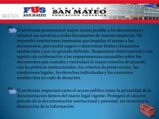 • El archivista promoverá el mayor acceso posible a los documentos y
  ofrecerá sus servicios a todos los usuarios de manera imparcial. No
  impondrá restricciones insensatas que impidan el acceso a los
  documentos, pero podrá sugerir o determinar límites claramente
  establecidos y por un período definido. Responderá objetivamente y con
  espíritu de colaboración a los requerimientos razonables sobre los
  documentos que custodia y estimulará la mayor consulta de acuerdo
  con las políticas institucionales, los criterios de preservación, las
  condiciones legales, los derechos individuales y los convenios
  establecidos en cado de donación.

• El archivista respectará tanto el acceso público como la privacidad de la
  documentación dentro del marco legal vigente. Protegerá el carácter
  privado de la documentación institucional y personal, sin recurrir a la
  destrucción de la información.
 