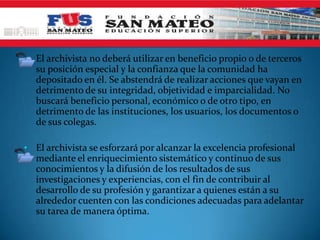 • El archivista no deberá utilizar en beneficio propio o de terceros
  su posición especial y la confianza que la comunidad ha
  depositado en él. Se abstendrá de realizar acciones que vayan en
  detrimento de su integridad, objetividad e imparcialidad. No
  buscará beneficio personal, económico o de otro tipo, en
  detrimento de las instituciones, los usuarios, los documentos o
  de sus colegas.

• El archivista se esforzará por alcanzar la excelencia profesional
  mediante el enriquecimiento sistemático y continuo de sus
  conocimientos y la difusión de los resultados de sus
  investigaciones y experiencias, con el fin de contribuir al
  desarrollo de su profesión y garantizar a quienes están a su
  alrededor cuenten con las condiciones adecuadas para adelantar
  su tarea de manera óptima.
 