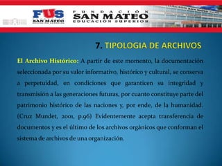 El Archivo Histórico: A partir de este momento, la documentación
seleccionada por su valor informativo, histórico y cultural, se conserva
a perpetuidad, en condiciones que garanticen su integridad y
transmisión a las generaciones futuras, por cuanto constituye parte del
patrimonio histórico de las naciones y, por ende, de la humanidad.
(Cruz Mundet, 2001, p.96) Evidentemente acepta transferencia de
documentos y es el último de los archivos orgánicos que conforman el
sistema de archivos de una organización.
 