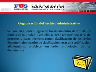 Organización del Archivo Administrativo

Se basa en el orden lógico de los documentos dentro de los
fondos de la unidad. Para ello se debe realizar una serie de
procesos y pasos técnicos como: clasificación de las series
documentales, cuadro de clasificación, usar una codificación
alfanumérica, establecer un orden cronológico de los
documentos.
 