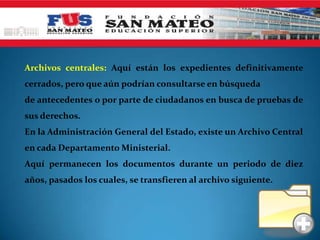 Archivos centrales: Aquí están los expedientes definitivamente
cerrados, pero que aún podrían consultarse en búsqueda
de antecedentes o por parte de ciudadanos en busca de pruebas de
sus derechos.
En la Administración General del Estado, existe un Archivo Central
en cada Departamento Ministerial.
Aquí permanecen los documentos durante un periodo de diez
años, pasados los cuales, se transfieren al archivo siguiente.
 