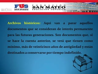 Archivos   históricos:   Aquí   van   a parar aquellos
documentos que se consideran de interés permanente
para las futuras generaciones. Son documentos que, si
se hace la cuenta anterior, se verá que tienen como
mínimo, más de veinticinco años de antigüedad y están
destinados a conservarse por tiempo indefinido.
 
