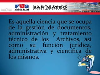 Es aquella ciencia que se ocupa
de la gestión de documentos,
administración y tratamiento
técnico de los Archivos, así
como su función jurídica,
administrativa y científica de
los mismos.
 