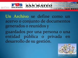 Un Archivo se define como un
acervo o conjunto de documentos
generados o reunidos y
guardados por una persona o una
entidad pública o privada en
desarrollo de su gestión.
 