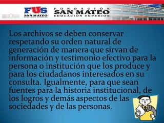 Los archivos se deben conservar
respetando su orden natural de
generación de manera que sirvan de
información y testimonio efectivo para la
persona o institución que los produce y
para los ciudadanos interesados en su
consulta. Igualmente, para que sean
fuentes para la historia institucional, de
los logros y demás aspectos de las
sociedades y de las personas.
 